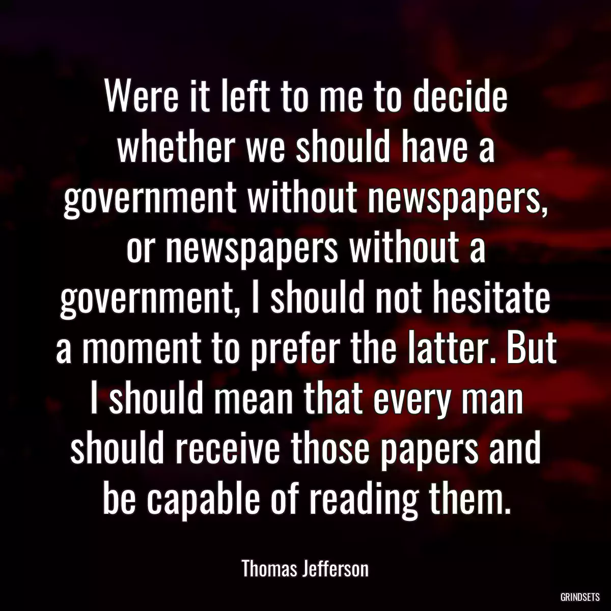 Were it left to me to decide whether we should have a government without newspapers, or newspapers without a government, I should not hesitate a moment to prefer the latter. But I should mean that every man should receive those papers and be capable of reading them.