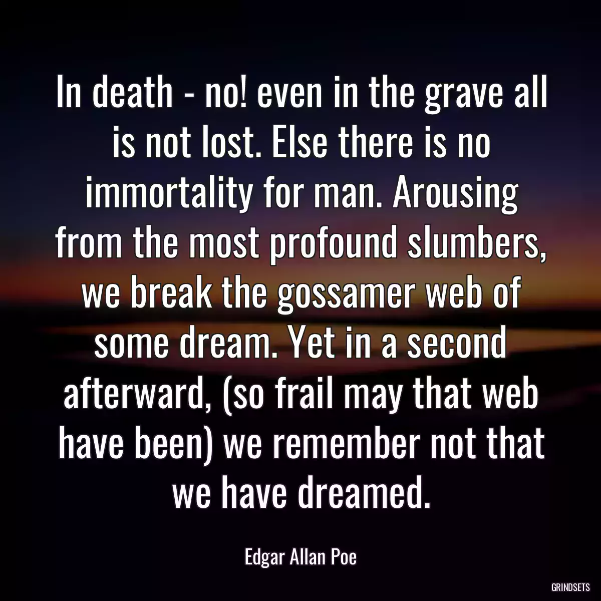 In death - no! even in the grave all is not lost. Else there is no immortality for man. Arousing from the most profound slumbers, we break the gossamer web of some dream. Yet in a second afterward, (so frail may that web have been) we remember not that we have dreamed.