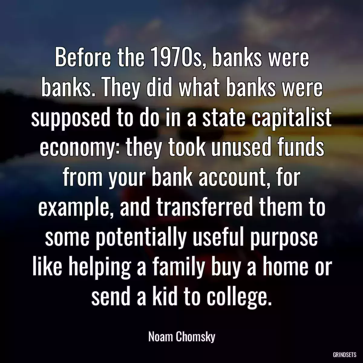 Before the 1970s, banks were banks. They did what banks were supposed to do in a state capitalist economy: they took unused funds from your bank account, for example, and transferred them to some potentially useful purpose like helping a family buy a home or send a kid to college.