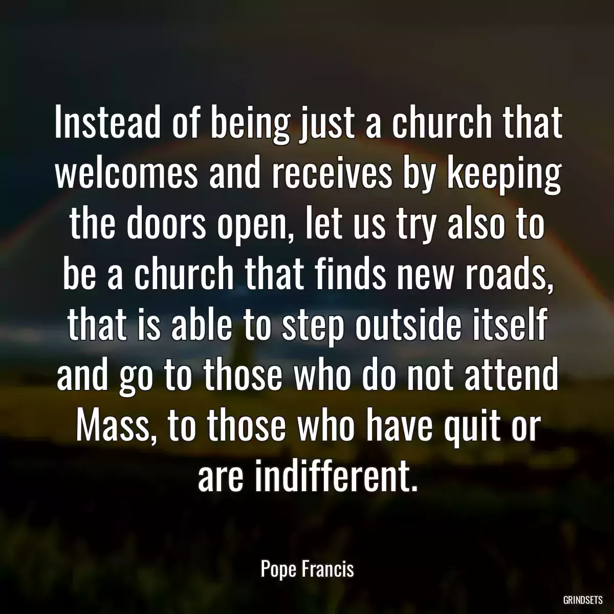 Instead of being just a church that welcomes and receives by keeping the doors open, let us try also to be a church that finds new roads, that is able to step outside itself and go to those who do not attend Mass, to those who have quit or are indifferent.