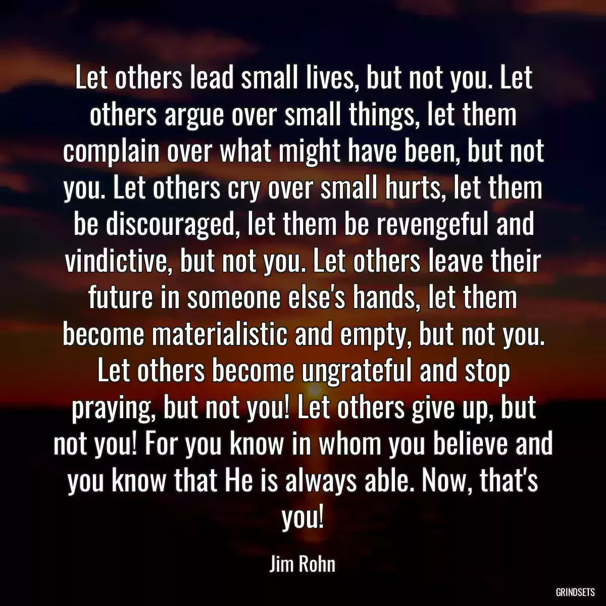 Let others lead small lives, but not you. Let others argue over small things, let them complain over what might have been, but not you. Let others cry over small hurts, let them be discouraged, let them be revengeful and vindictive, but not you. Let others leave their future in someone else\'s hands, let them become materialistic and empty, but not you. Let others become ungrateful and stop praying, but not you! Let others give up, but not you! For you know in whom you believe and you know that He is always able. Now, that\'s you!