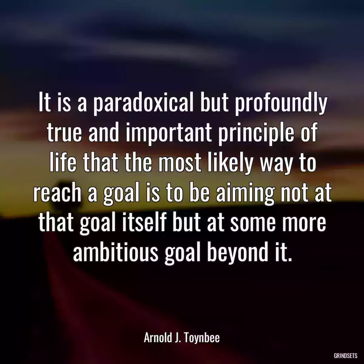 It is a paradoxical but profoundly true and important principle of life that the most likely way to reach a goal is to be aiming not at that goal itself but at some more ambitious goal beyond it.