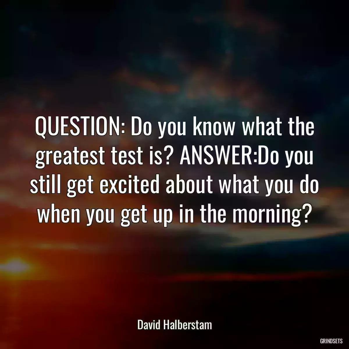 QUESTION: Do you know what the greatest test is? ANSWER:Do you still get excited about what you do when you get up in the morning?