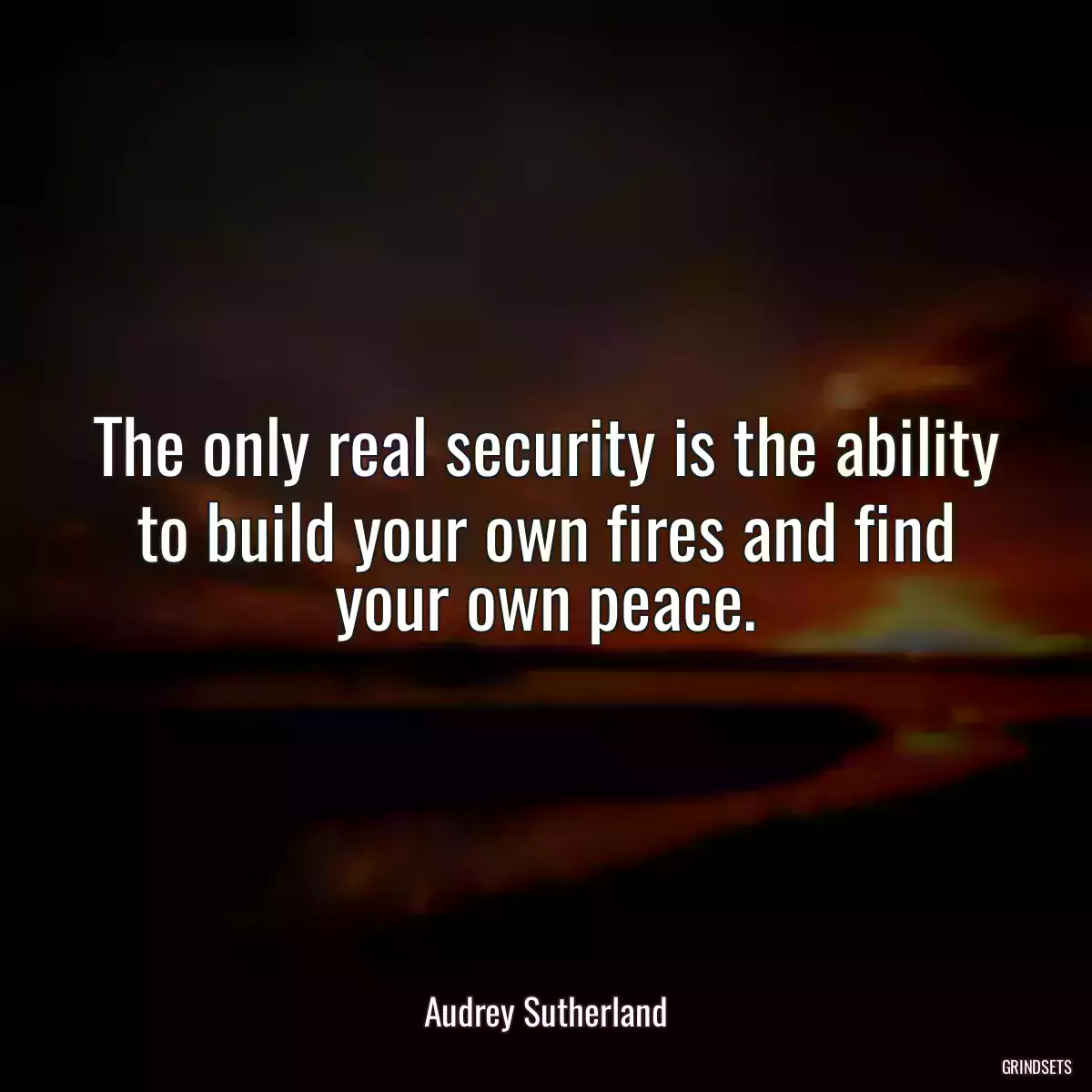 The only real security is the ability to build your own fires and find your own peace.