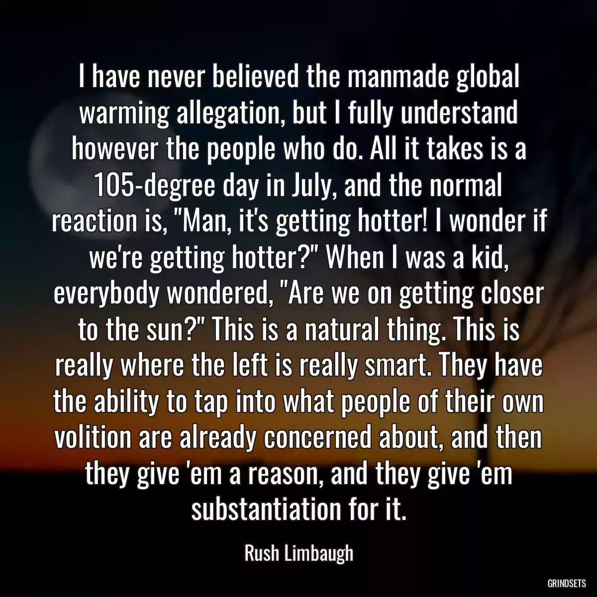 I have never believed the manmade global warming allegation, but I fully understand however the people who do. All it takes is a 105-degree day in July, and the normal reaction is, \