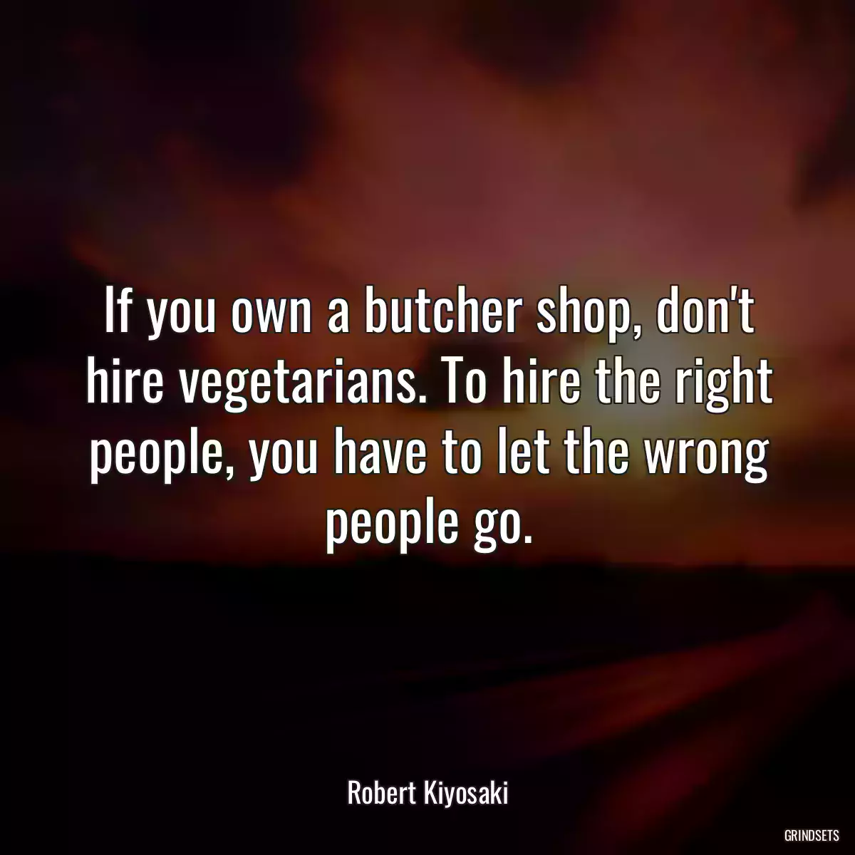 If you own a butcher shop, don\'t hire vegetarians. To hire the right people, you have to let the wrong people go.