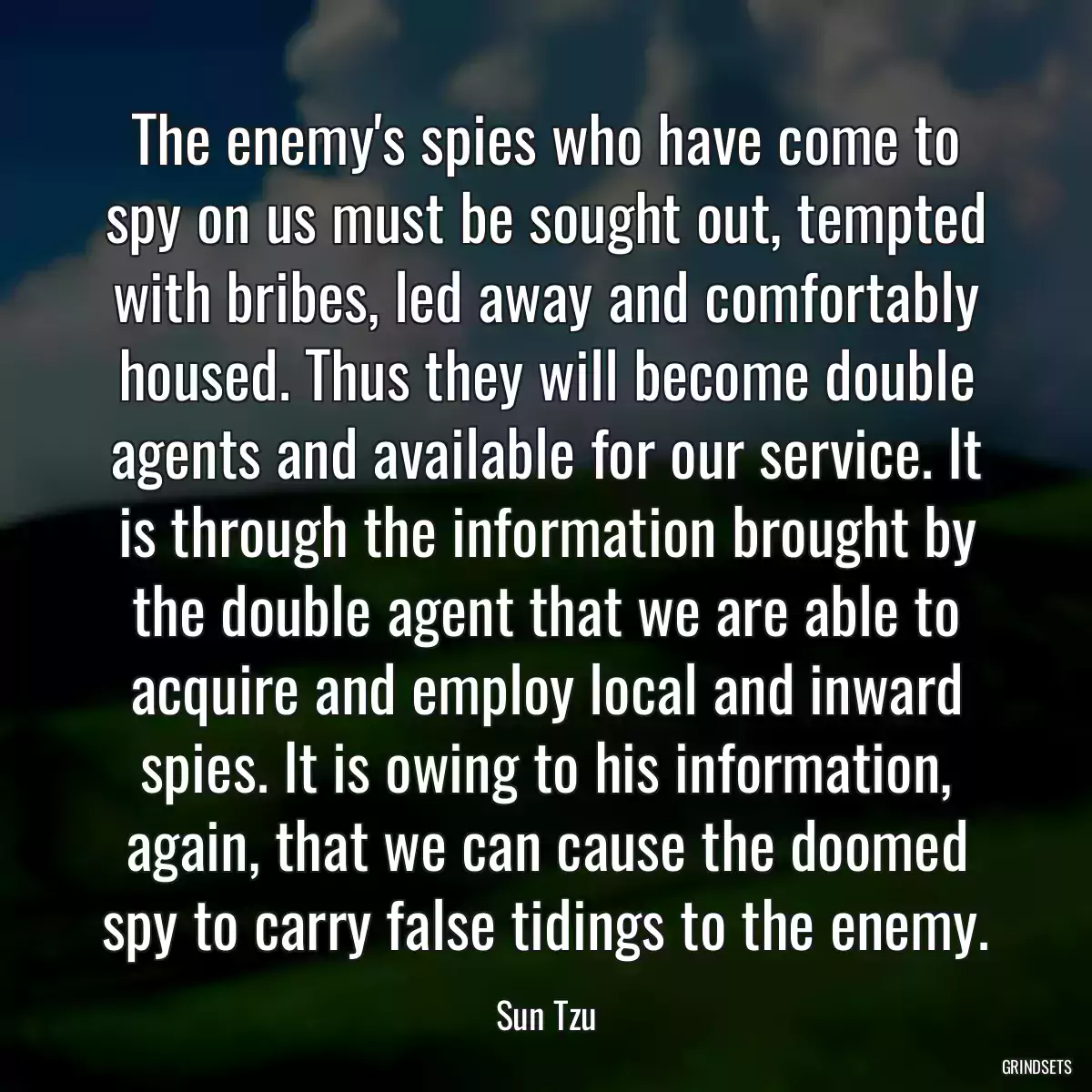 The enemy\'s spies who have come to spy on us must be sought out, tempted with bribes, led away and comfortably housed. Thus they will become double agents and available for our service. It is through the information brought by the double agent that we are able to acquire and employ local and inward spies. It is owing to his information, again, that we can cause the doomed spy to carry false tidings to the enemy.