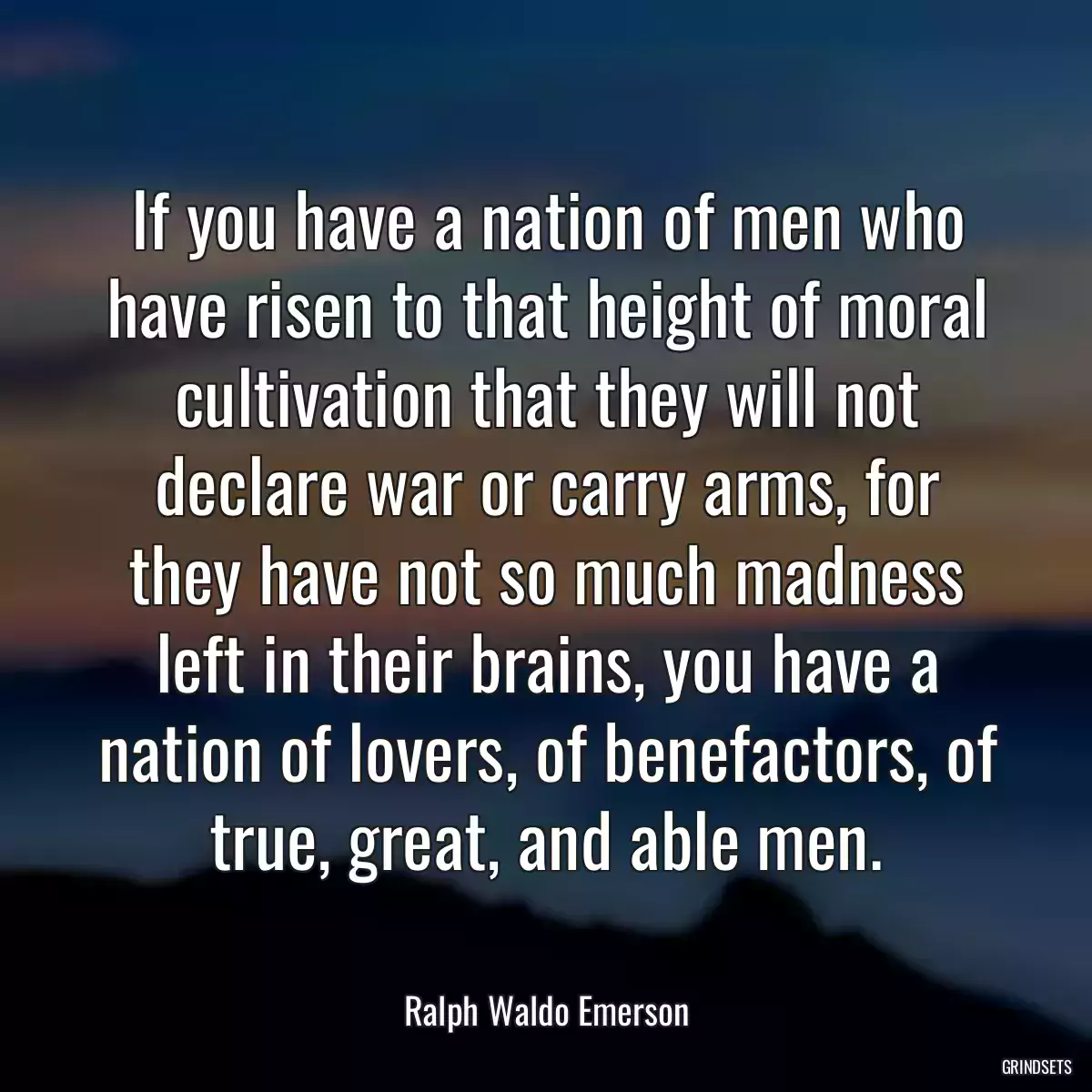 If you have a nation of men who have risen to that height of moral cultivation that they will not declare war or carry arms, for they have not so much madness left in their brains, you have a nation of lovers, of benefactors, of true, great, and able men.
