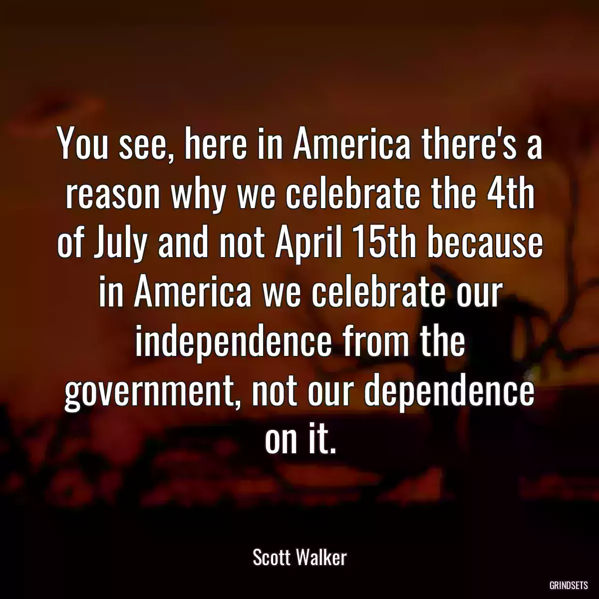 You see, here in America there\'s a reason why we celebrate the 4th of July and not April 15th because in America we celebrate our independence from the government, not our dependence on it.