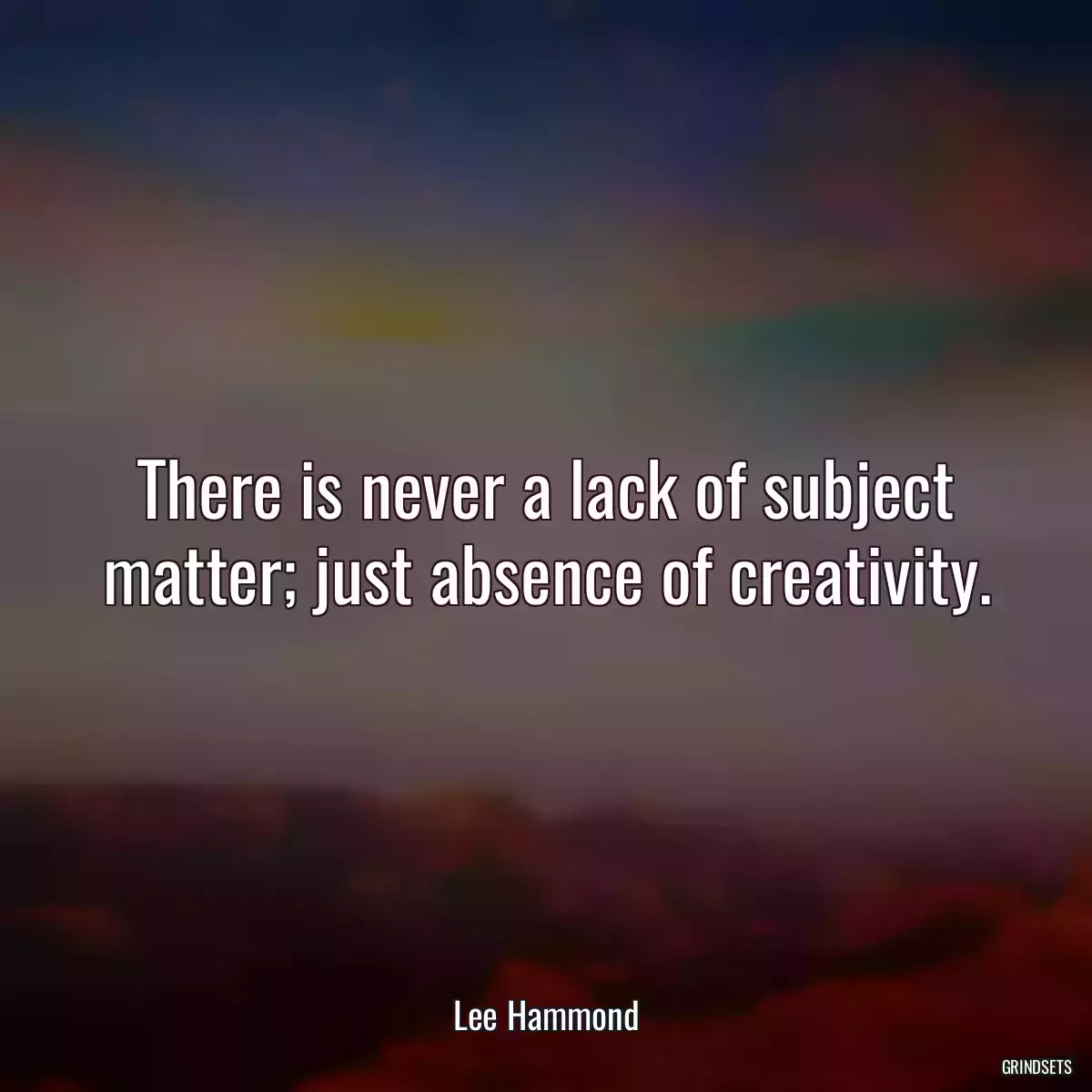 There is never a lack of subject matter; just absence of creativity.