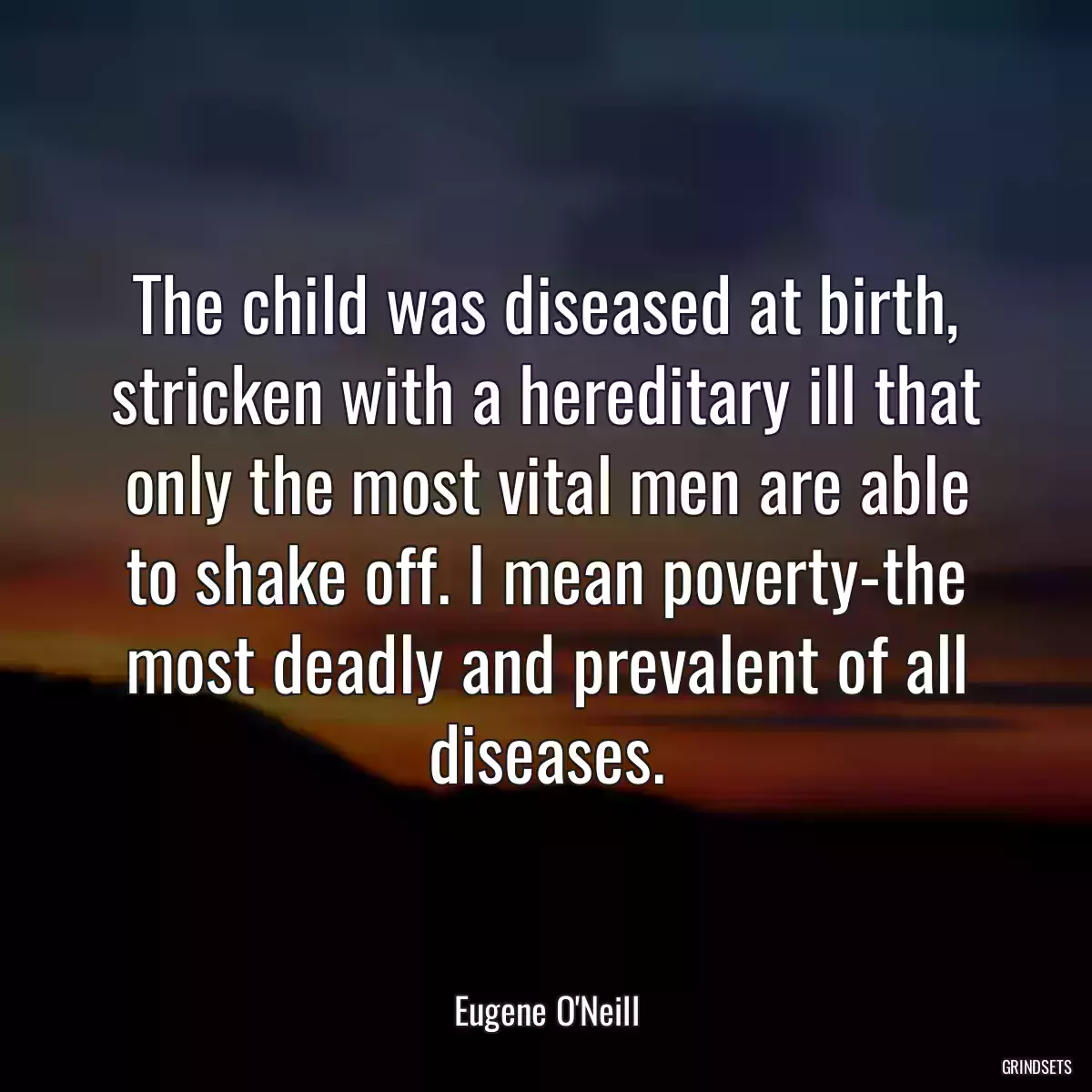 The child was diseased at birth, stricken with a hereditary ill that only the most vital men are able to shake off. I mean poverty-the most deadly and prevalent of all diseases.