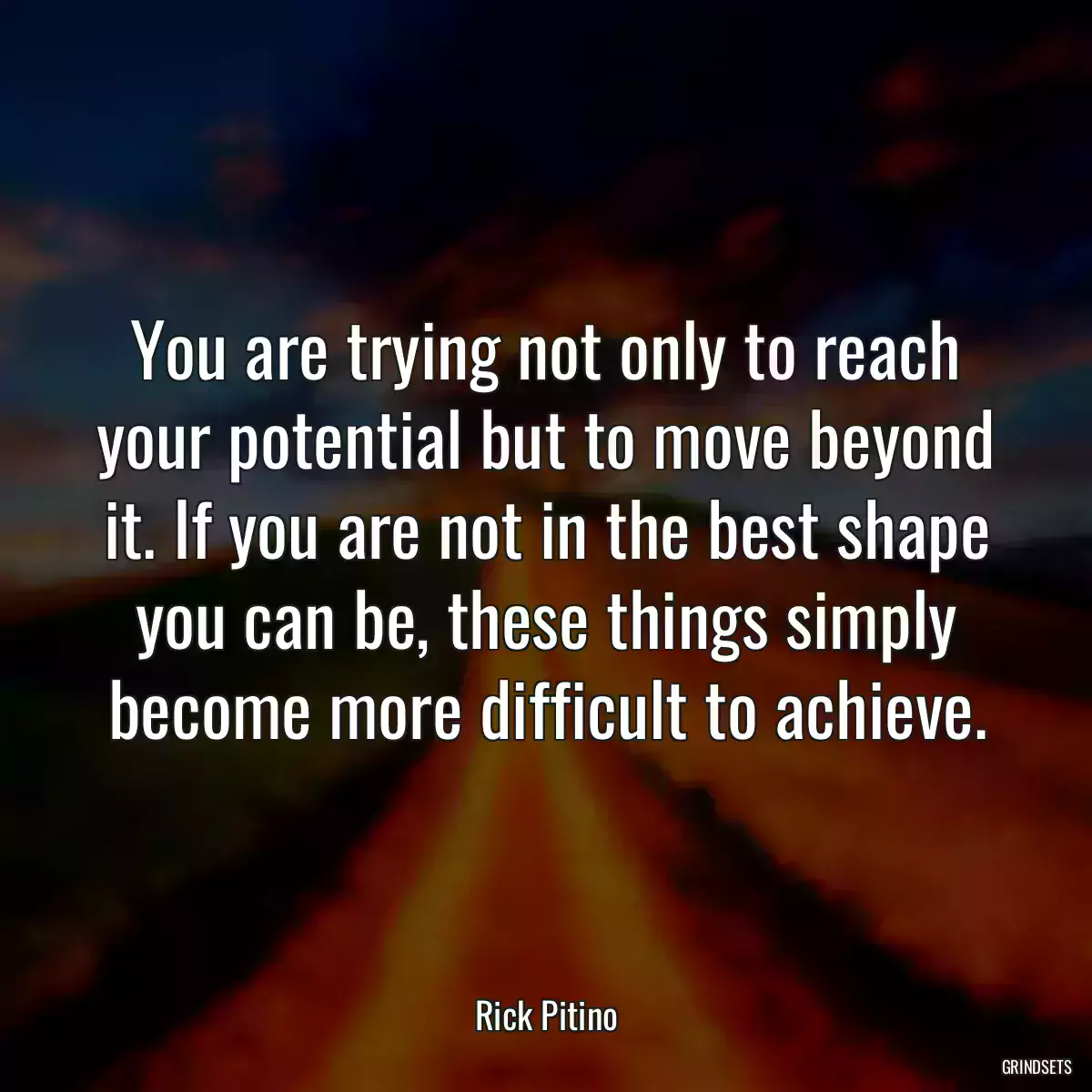 You are trying not only to reach your potential but to move beyond it. If you are not in the best shape you can be, these things simply become more difficult to achieve.