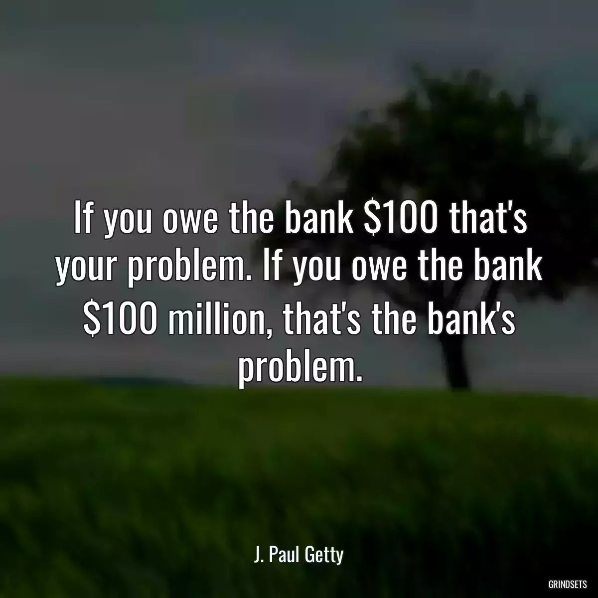 If you owe the bank $100 that\'s your problem. If you owe the bank $100 million, that\'s the bank\'s problem.