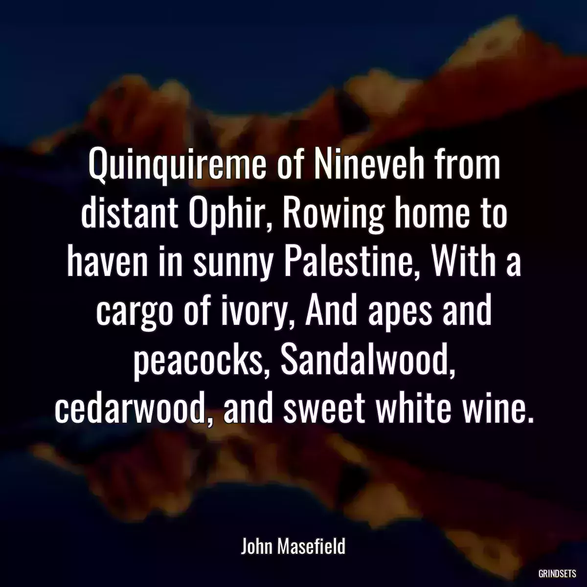 Quinquireme of Nineveh from distant Ophir, Rowing home to haven in sunny Palestine, With a cargo of ivory, And apes and peacocks, Sandalwood, cedarwood, and sweet white wine.