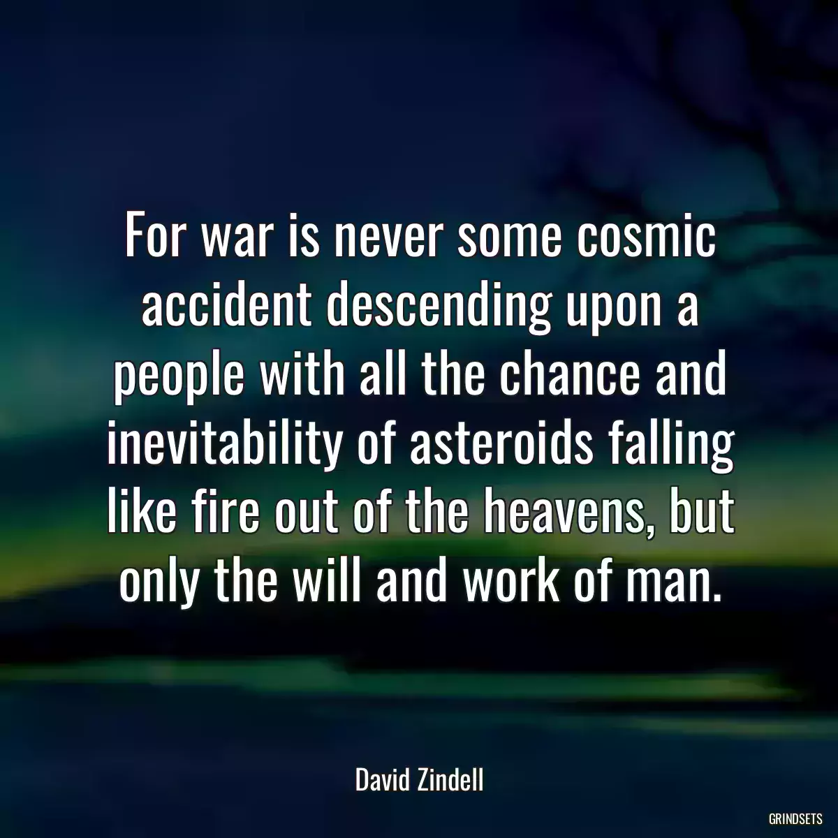 For war is never some cosmic accident descending upon a people with all the chance and inevitability of asteroids falling like fire out of the heavens, but only the will and work of man.