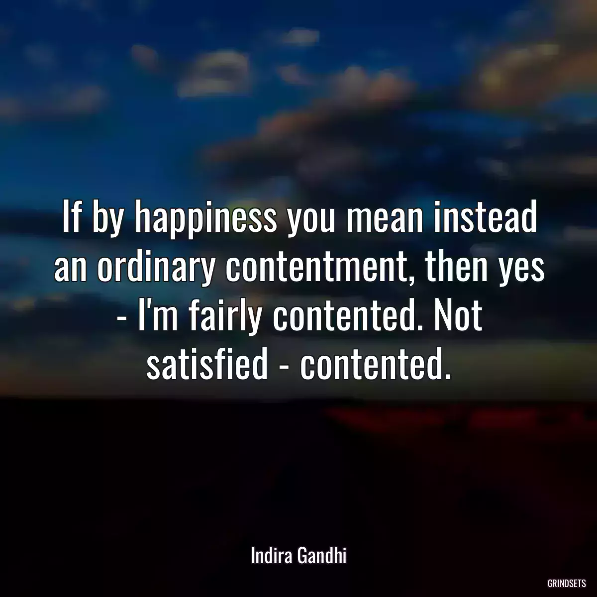 If by happiness you mean instead an ordinary contentment, then yes - I\'m fairly contented. Not satisfied - contented.