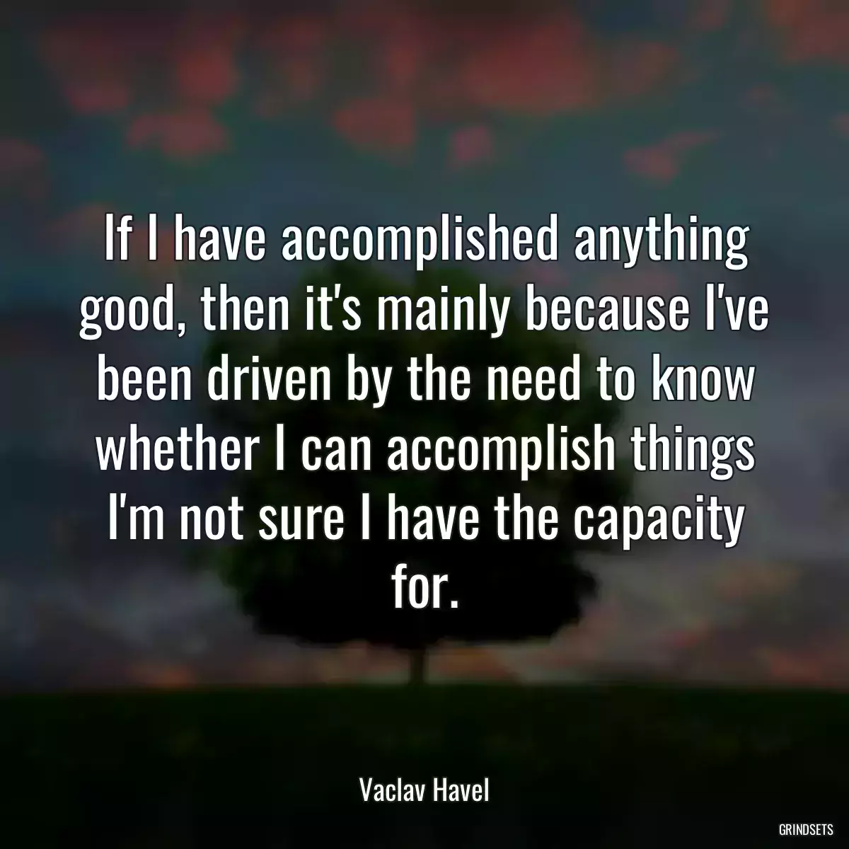 If I have accomplished anything good, then it\'s mainly because I\'ve been driven by the need to know whether I can accomplish things I\'m not sure I have the capacity for.