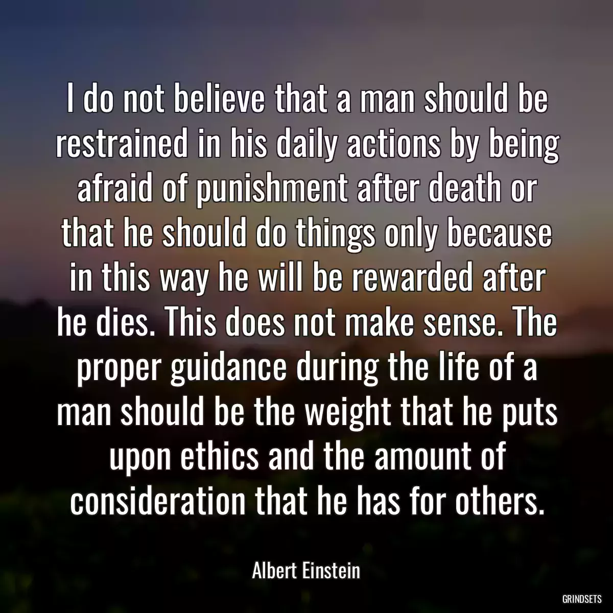 I do not believe that a man should be restrained in his daily actions by being afraid of punishment after death or that he should do things only because in this way he will be rewarded after he dies. This does not make sense. The proper guidance during the life of a man should be the weight that he puts upon ethics and the amount of consideration that he has for others.