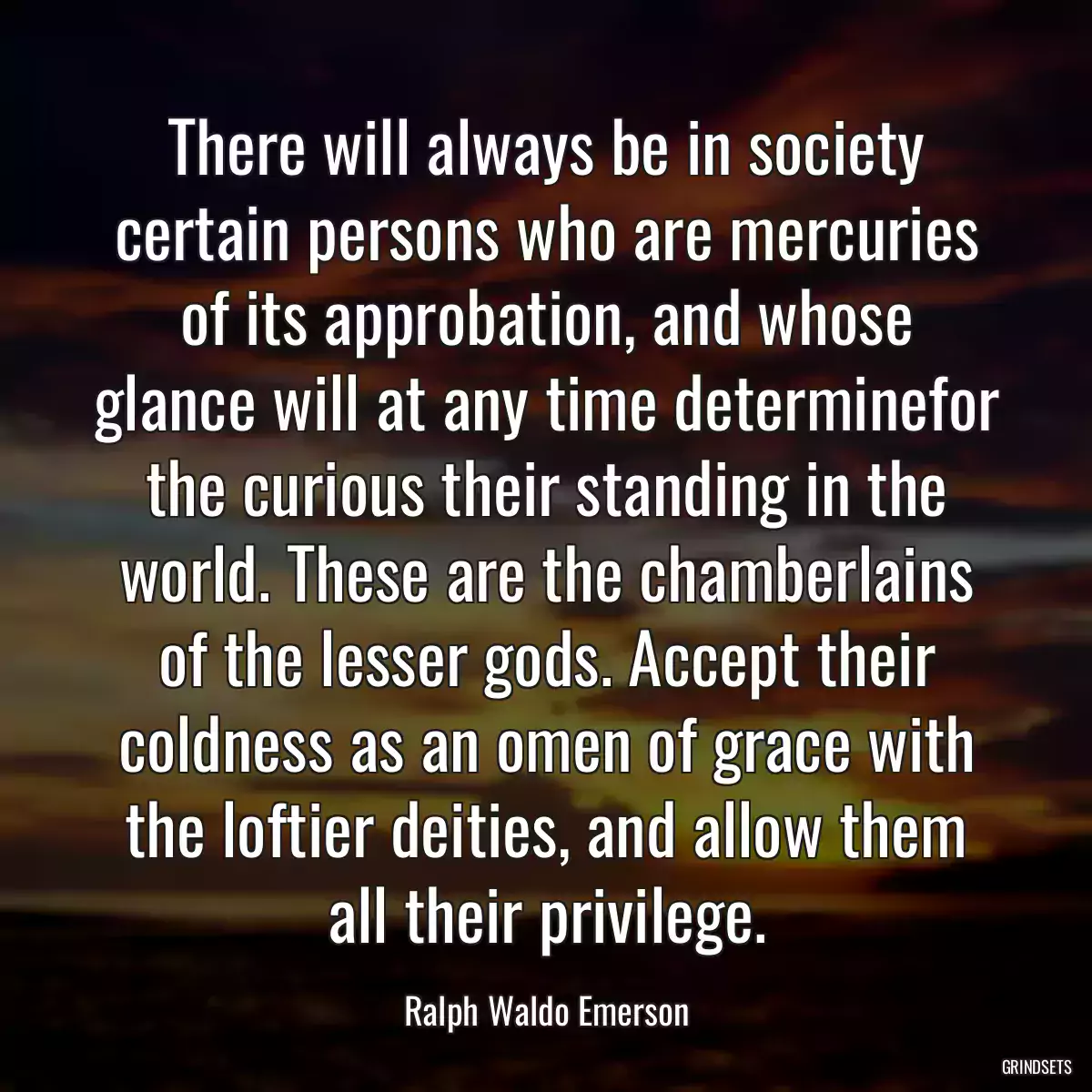 There will always be in society certain persons who are mercuries of its approbation, and whose glance will at any time determinefor the curious their standing in the world. These are the chamberlains of the lesser gods. Accept their coldness as an omen of grace with the loftier deities, and allow them all their privilege.