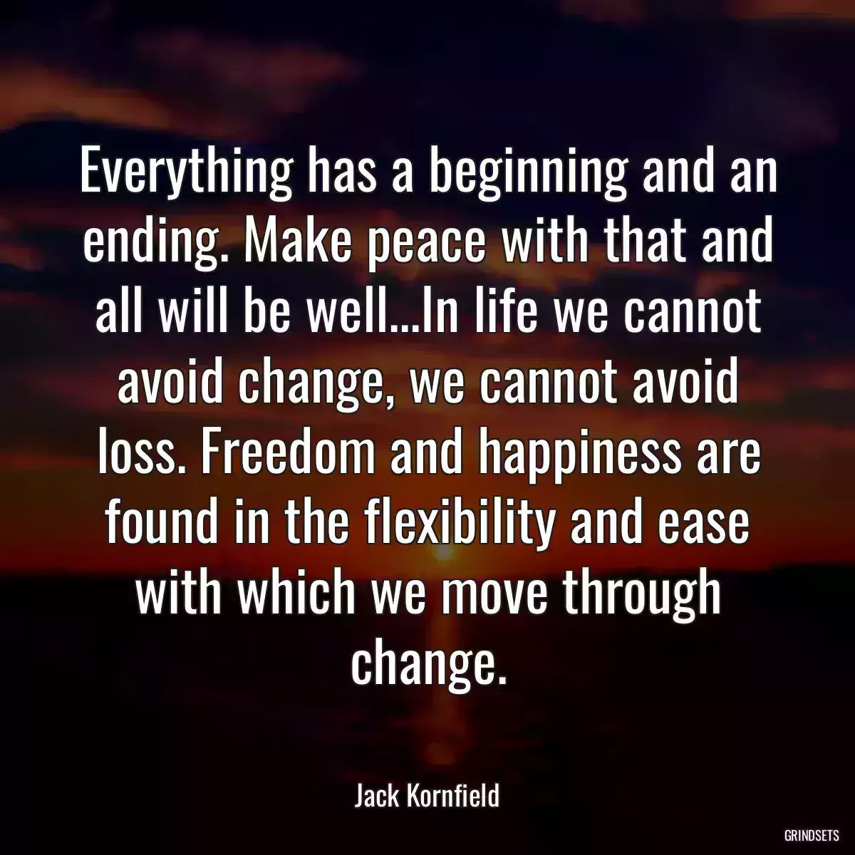 Everything has a beginning and an ending. Make peace with that and all will be well...In life we cannot avoid change, we cannot avoid loss. Freedom and happiness are found in the flexibility and ease with which we move through change.