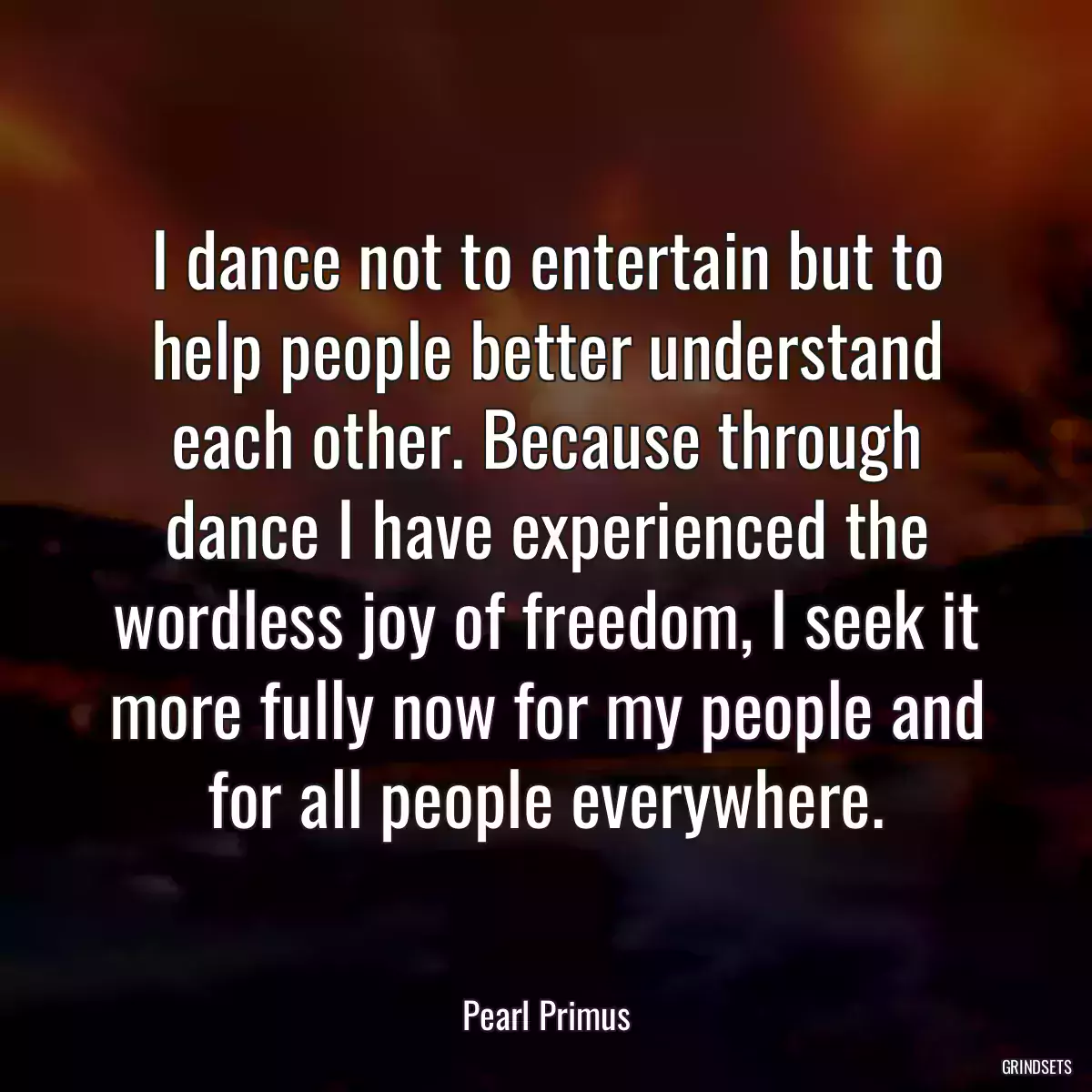 I dance not to entertain but to help people better understand each other. Because through dance I have experienced the wordless joy of freedom, I seek it more fully now for my people and for all people everywhere.