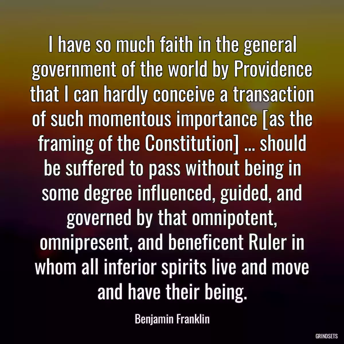 I have so much faith in the general government of the world by Providence that I can hardly conceive a transaction of such momentous importance [as the framing of the Constitution] ... should be suffered to pass without being in some degree influenced, guided, and governed by that omnipotent, omnipresent, and beneficent Ruler in whom all inferior spirits live and move and have their being.