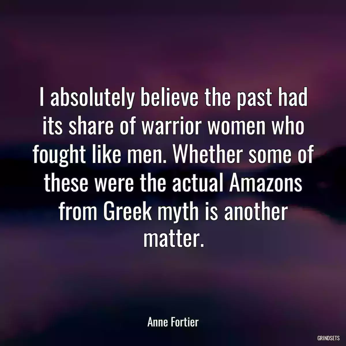 I absolutely believe the past had its share of warrior women who fought like men. Whether some of these were the actual Amazons from Greek myth is another matter.