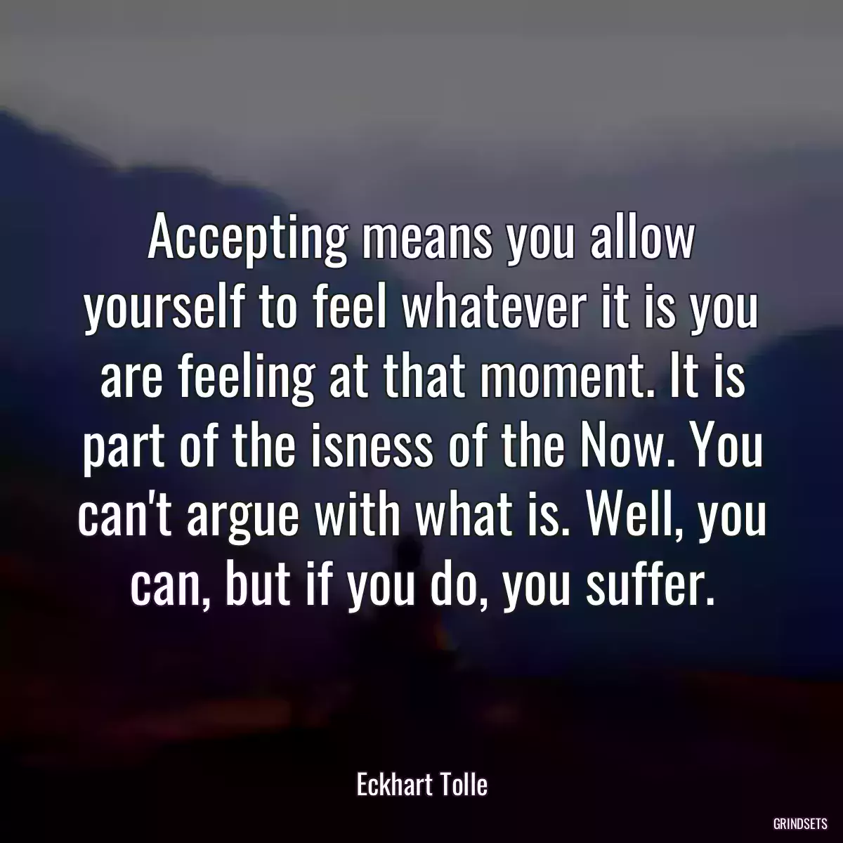 Accepting means you allow yourself to feel whatever it is you are feeling at that moment. It is part of the isness of the Now. You can\'t argue with what is. Well, you can, but if you do, you suffer.