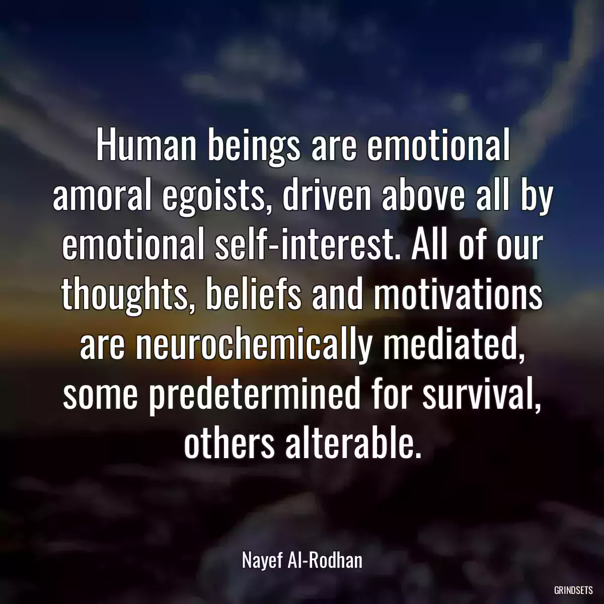 Human beings are emotional amoral egoists, driven above all by emotional self-interest. All of our thoughts, beliefs and motivations are neurochemically mediated, some predetermined for survival, others alterable.