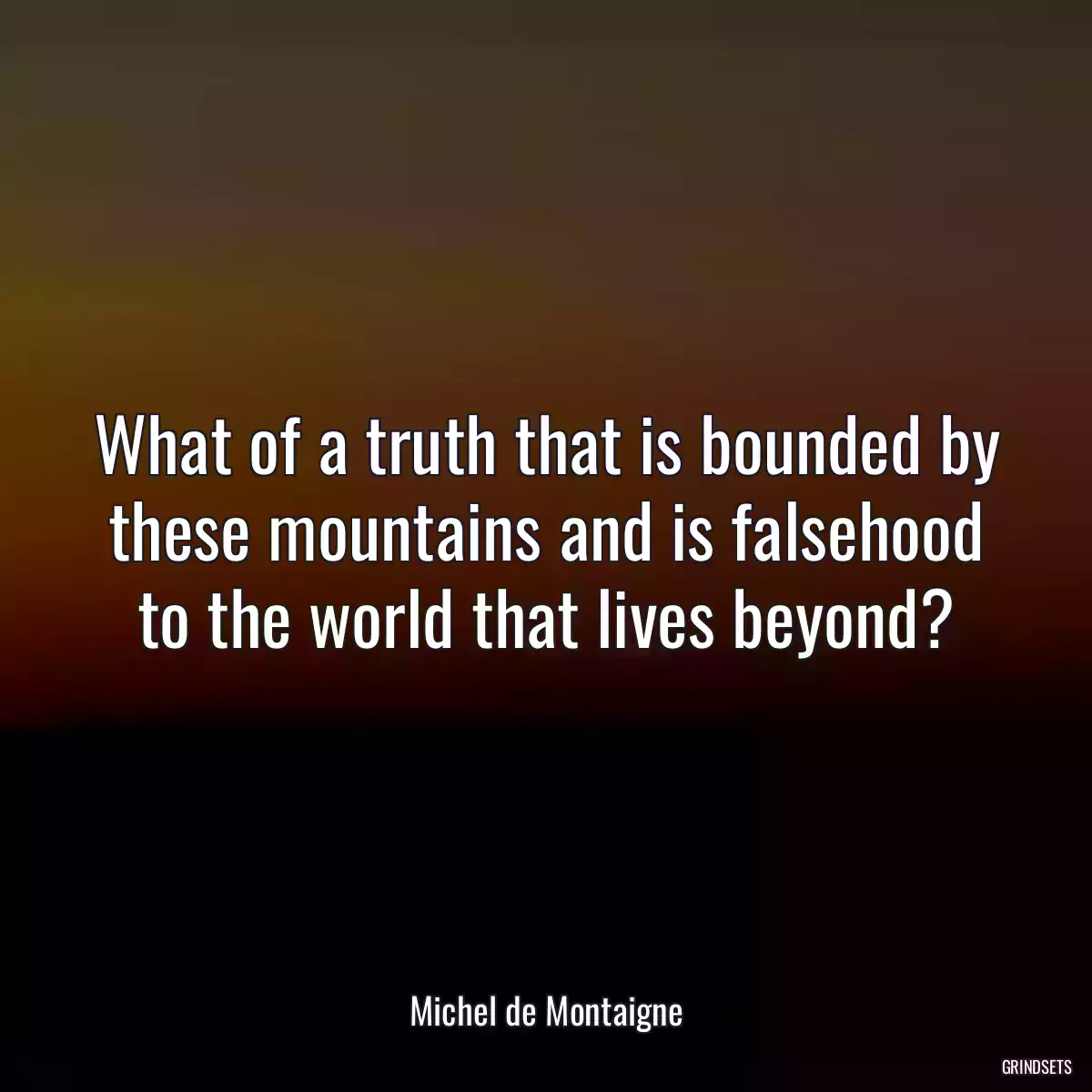 What of a truth that is bounded by these mountains and is falsehood to the world that lives beyond?