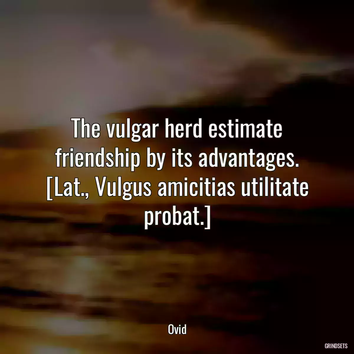 The vulgar herd estimate friendship by its advantages.
[Lat., Vulgus amicitias utilitate probat.]