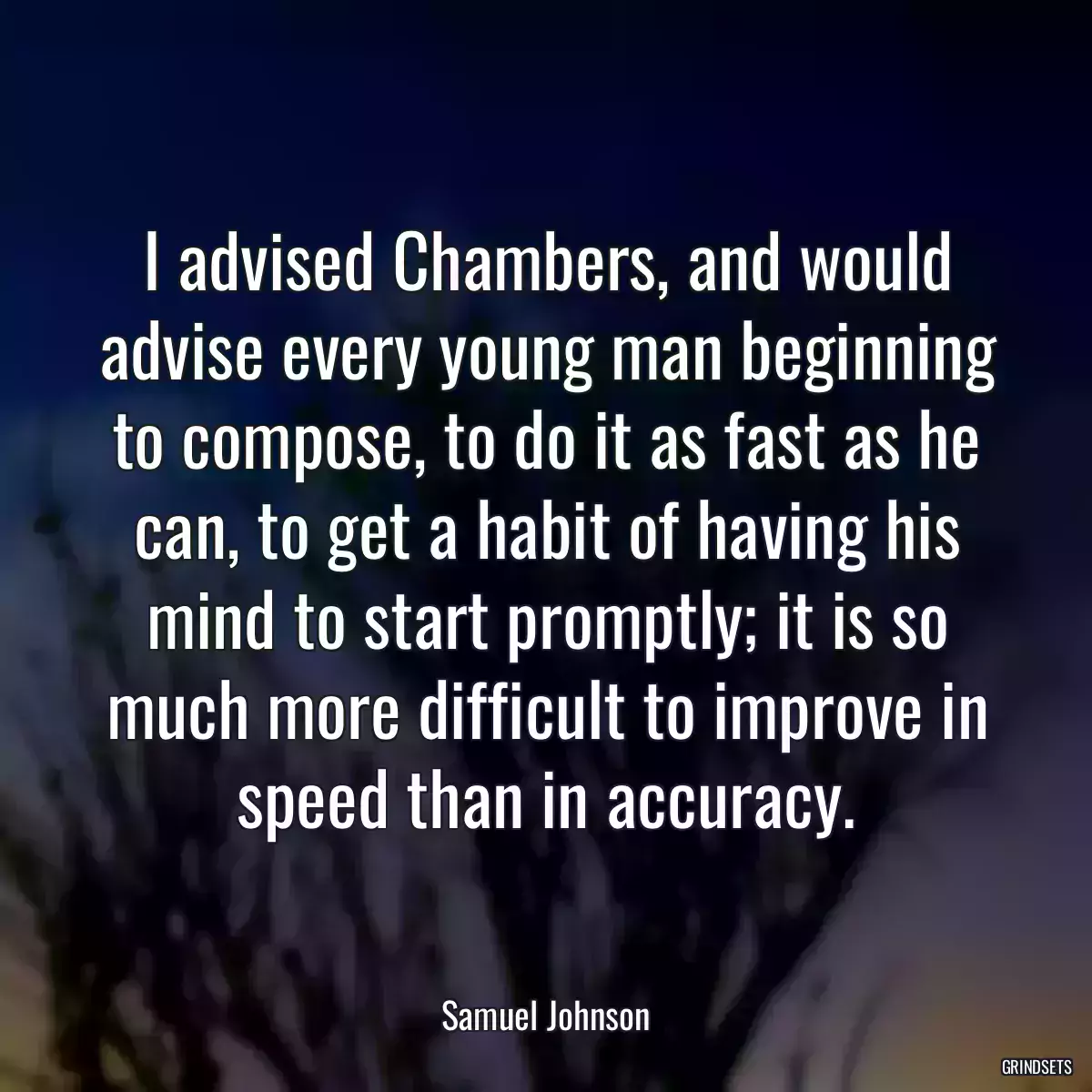 I advised Chambers, and would advise every young man beginning to compose, to do it as fast as he can, to get a habit of having his mind to start promptly; it is so much more difficult to improve in speed than in accuracy.