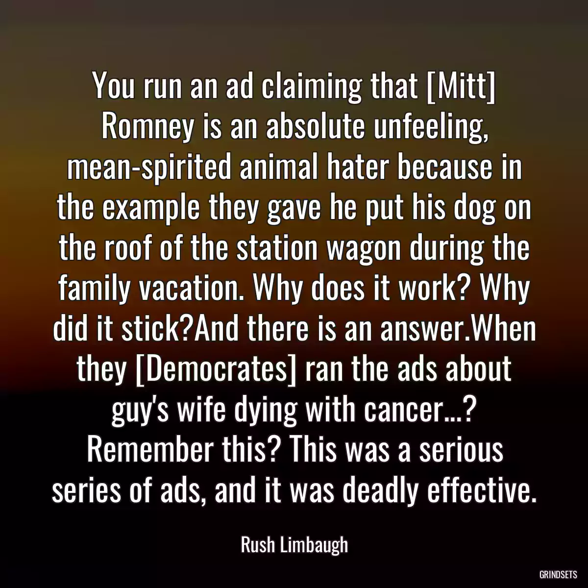 You run an ad claiming that [Mitt] Romney is an absolute unfeeling, mean-spirited animal hater because in the example they gave he put his dog on the roof of the station wagon during the family vacation. Why does it work? Why did it stick?And there is an answer.When they [Democrates] ran the ads about guy\'s wife dying with cancer...? Remember this? This was a serious series of ads, and it was deadly effective.