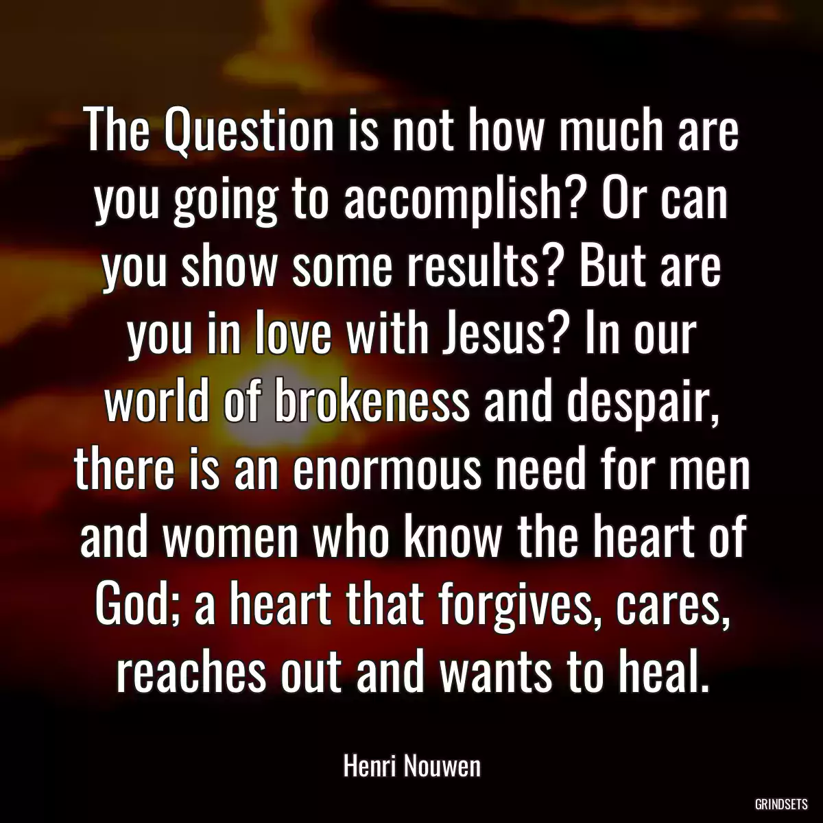 The Question is not how much are you going to accomplish? Or can you show some results? But are you in love with Jesus? In our world of brokeness and despair, there is an enormous need for men and women who know the heart of God; a heart that forgives, cares, reaches out and wants to heal.