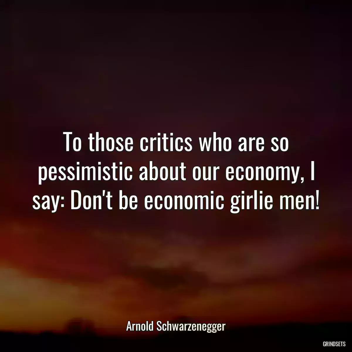 To those critics who are so pessimistic about our economy, I say: Don\'t be economic girlie men!