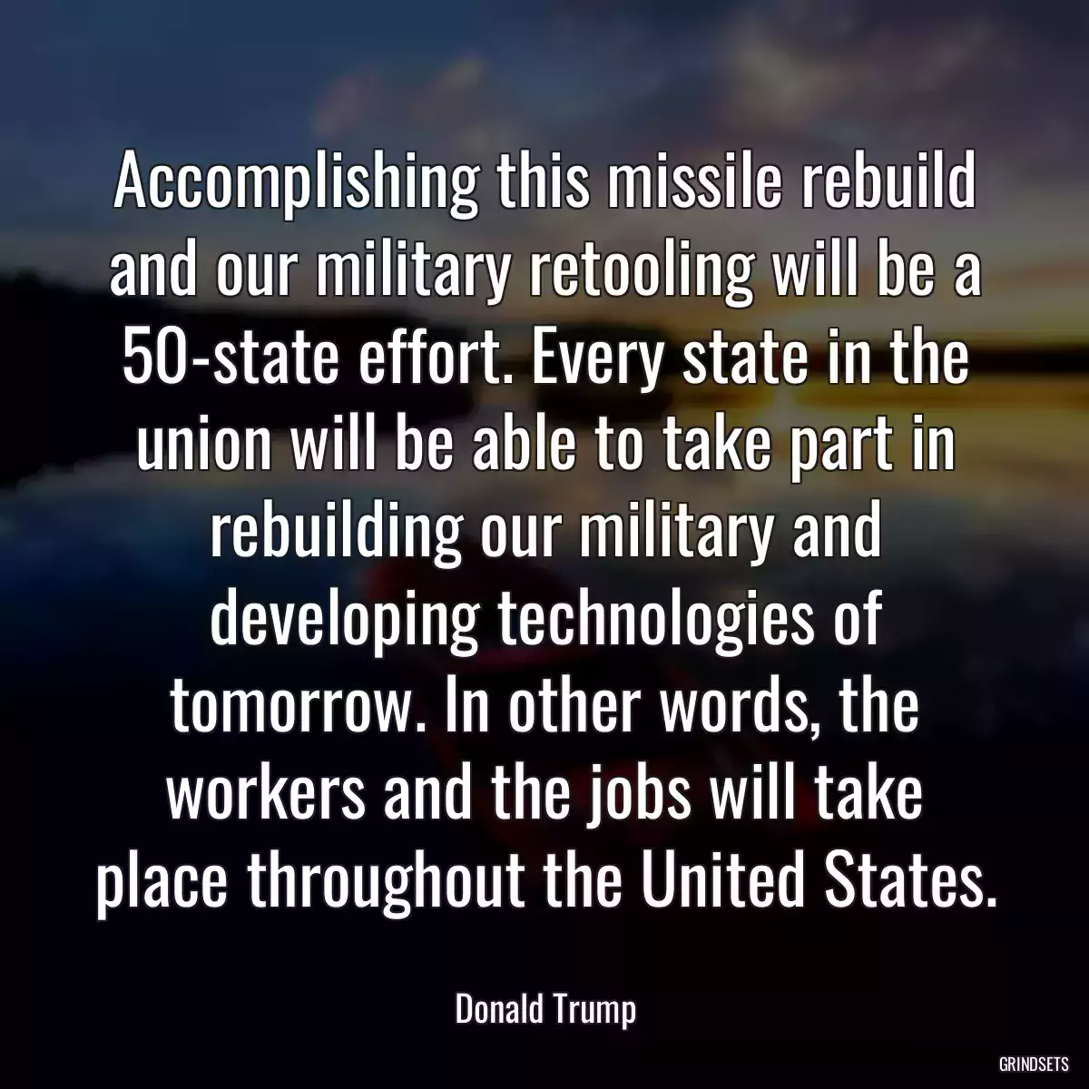 Accomplishing this missile rebuild and our military retooling will be a 50-state effort. Every state in the union will be able to take part in rebuilding our military and developing technologies of tomorrow. In other words, the workers and the jobs will take place throughout the United States.