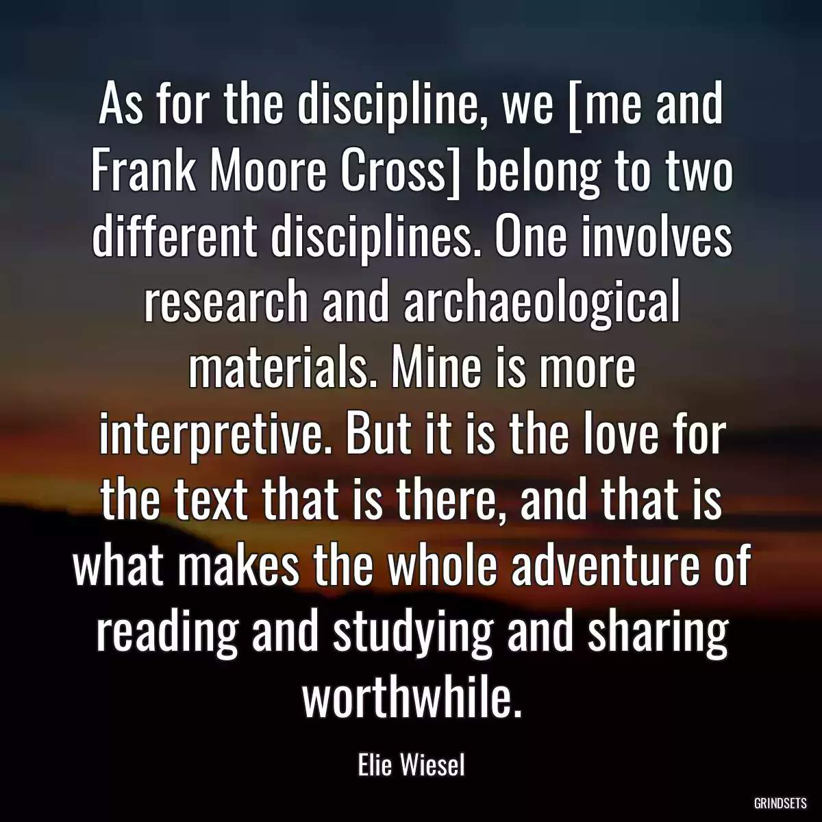 As for the discipline, we [me and Frank Moore Cross] belong to two different disciplines. One involves research and archaeological materials. Mine is more interpretive. But it is the love for the text that is there, and that is what makes the whole adventure of reading and studying and sharing worthwhile.