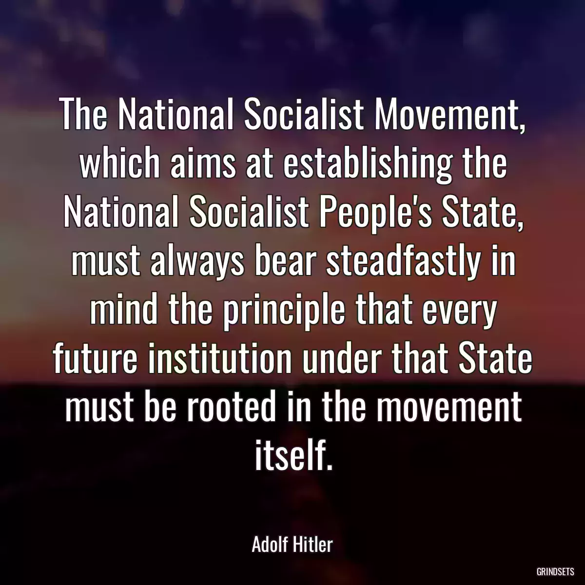 The National Socialist Movement, which aims at establishing the National Socialist People\'s State, must always bear steadfastly in mind the principle that every future institution under that State must be rooted in the movement itself.