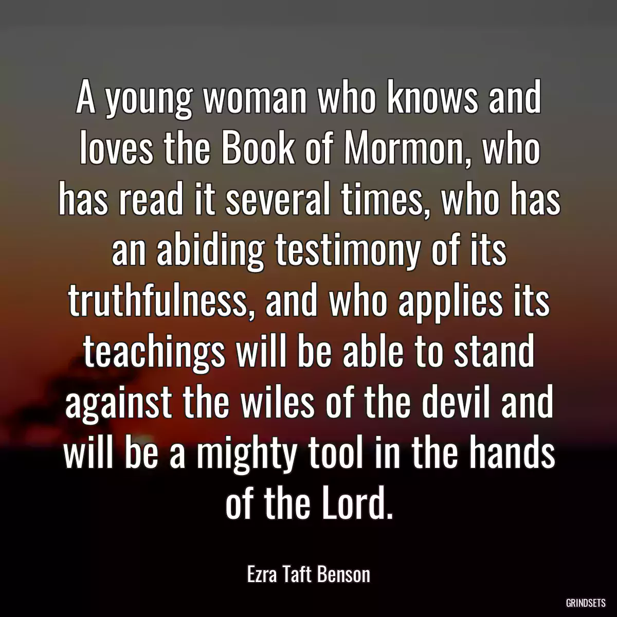 A young woman who knows and loves the Book of Mormon, who has read it several times, who has an abiding testimony of its truthfulness, and who applies its teachings will be able to stand against the wiles of the devil and will be a mighty tool in the hands of the Lord.