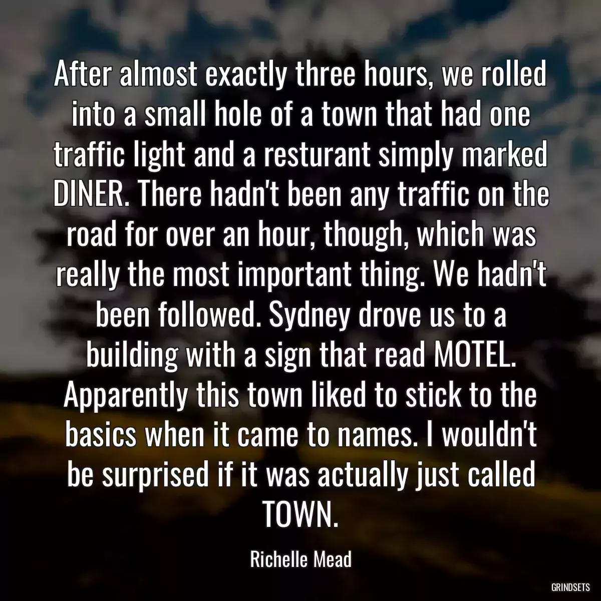 After almost exactly three hours, we rolled into a small hole of a town that had one traffic light and a resturant simply marked DINER. There hadn\'t been any traffic on the road for over an hour, though, which was really the most important thing. We hadn\'t been followed. Sydney drove us to a building with a sign that read MOTEL. Apparently this town liked to stick to the basics when it came to names. I wouldn\'t be surprised if it was actually just called TOWN.