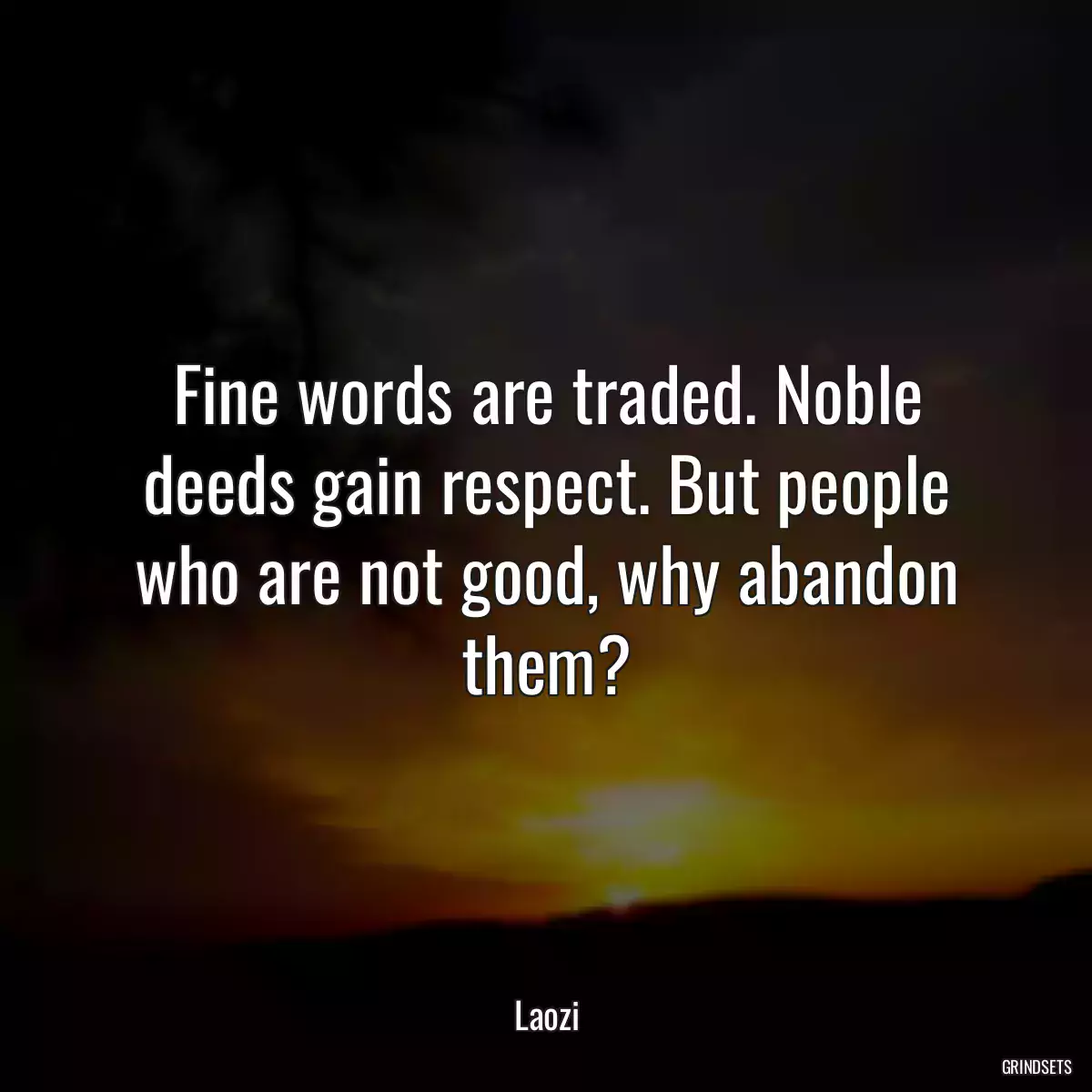 Fine words are traded. Noble deeds gain respect. But people who are not good, why abandon them?
