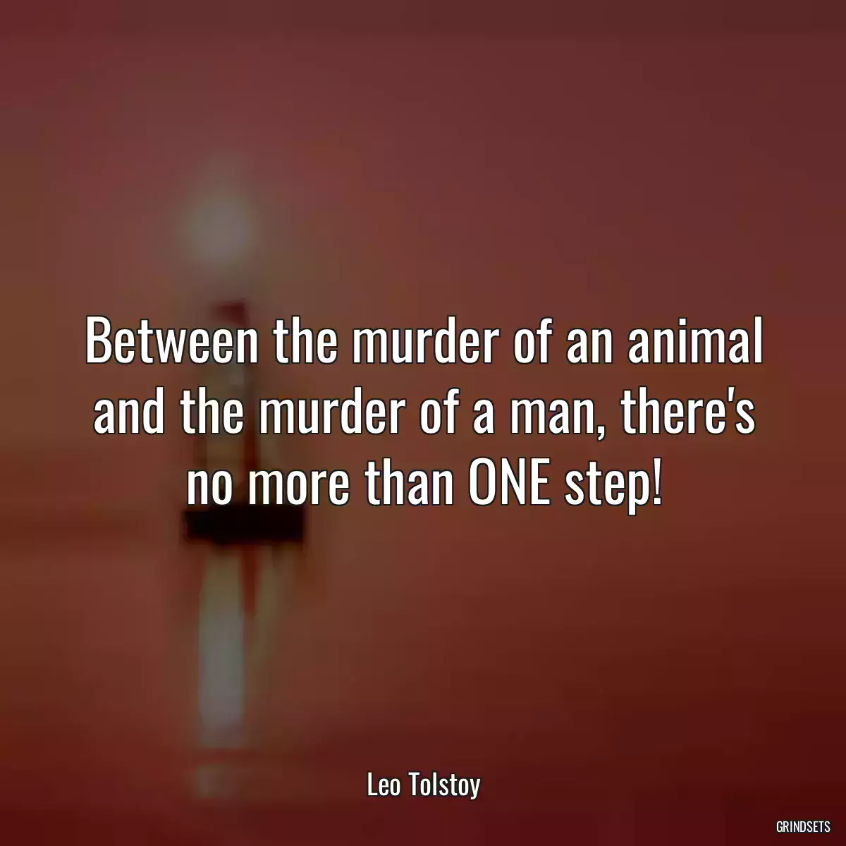 Between the murder of an animal and the murder of a man, there\'s no more than ONE step!