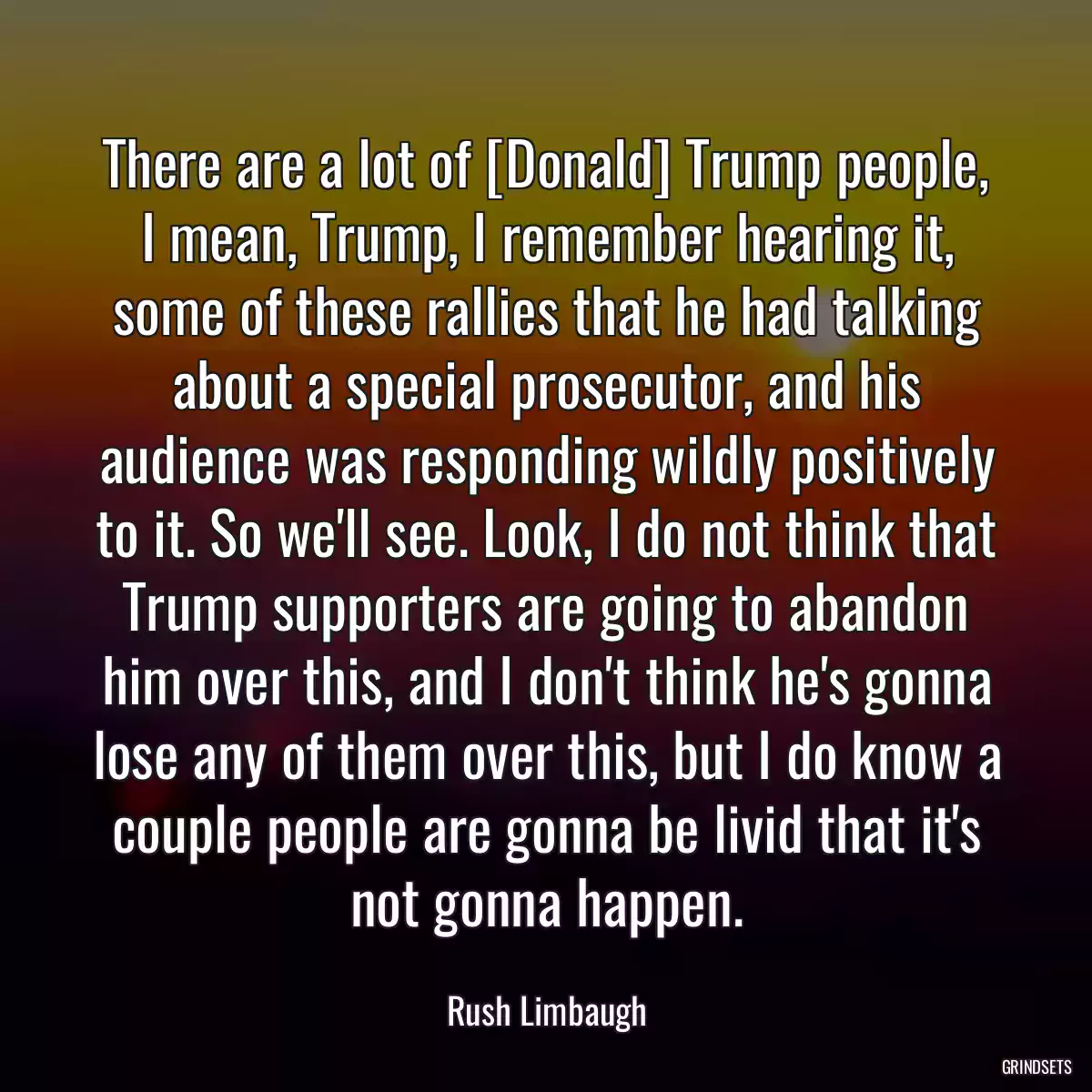 There are a lot of [Donald] Trump people, I mean, Trump, I remember hearing it, some of these rallies that he had talking about a special prosecutor, and his audience was responding wildly positively to it. So we\'ll see. Look, I do not think that Trump supporters are going to abandon him over this, and I don\'t think he\'s gonna lose any of them over this, but I do know a couple people are gonna be livid that it\'s not gonna happen.