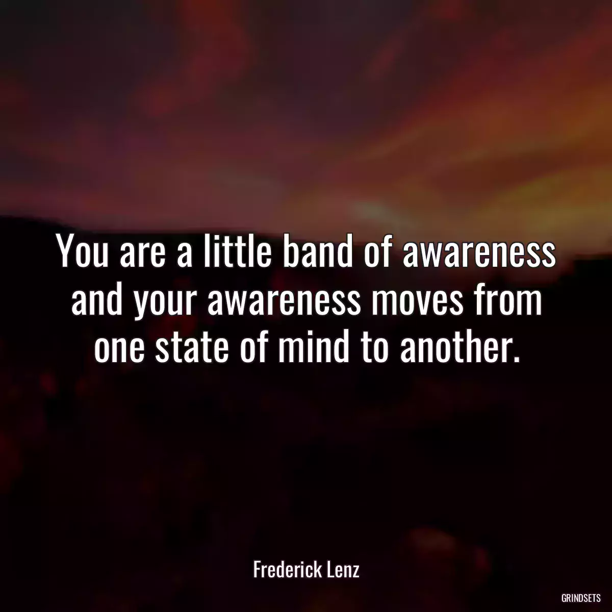 You are a little band of awareness and your awareness moves from one state of mind to another.