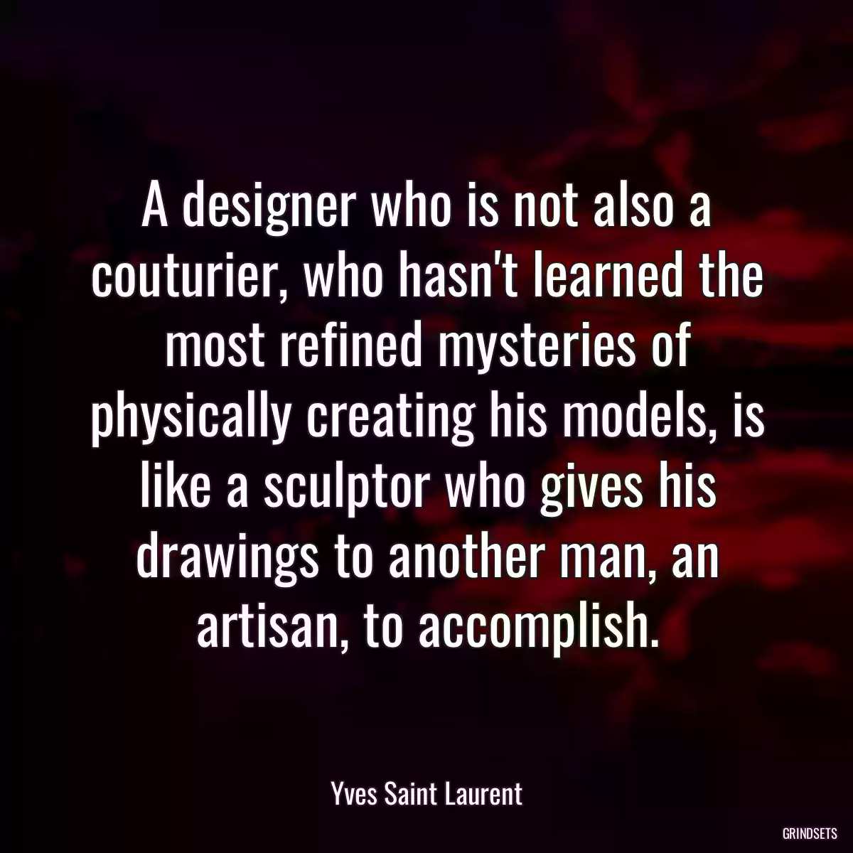 A designer who is not also a couturier, who hasn\'t learned the most refined mysteries of physically creating his models, is like a sculptor who gives his drawings to another man, an artisan, to accomplish.