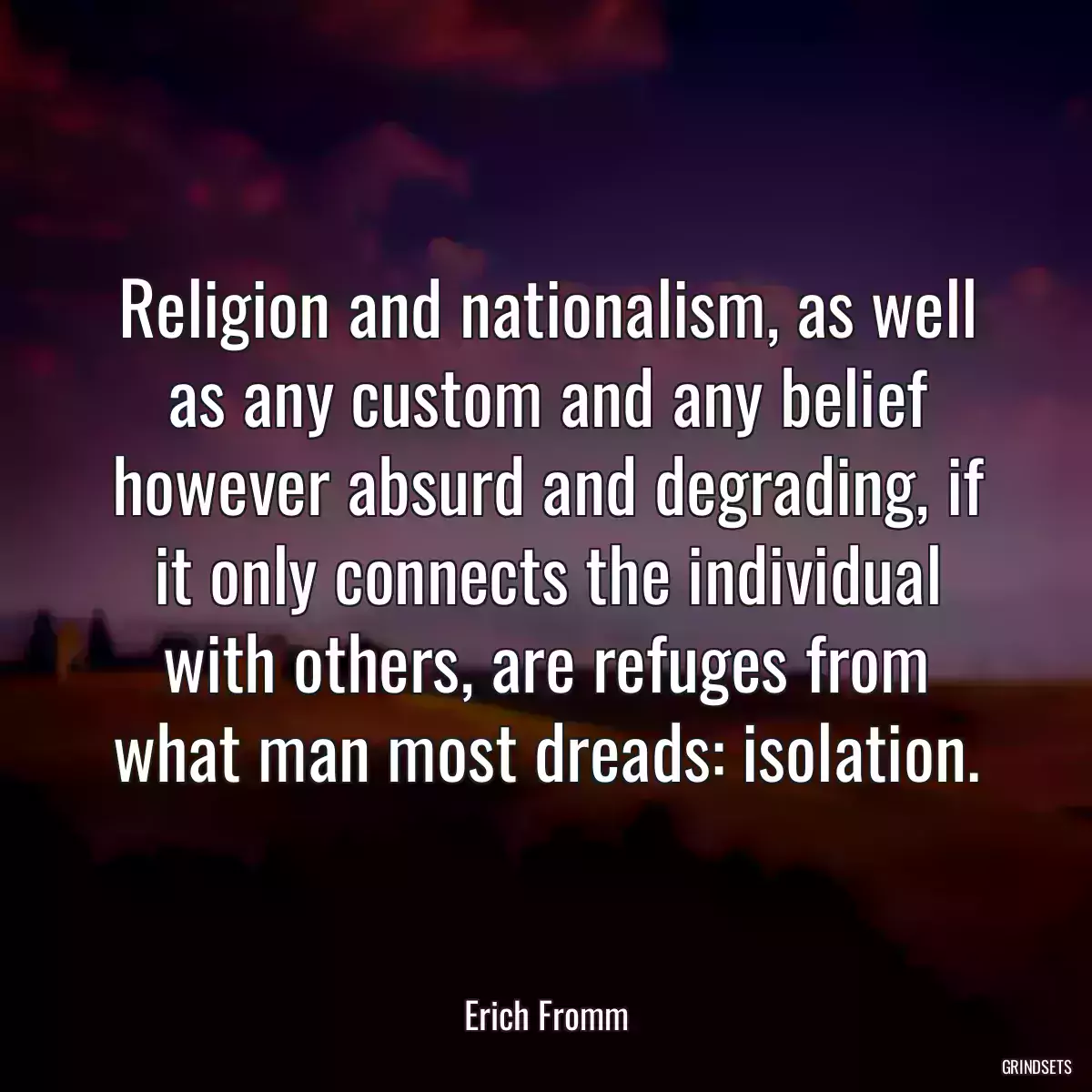 Religion and nationalism, as well as any custom and any belief however absurd and degrading, if it only connects the individual with others, are refuges from what man most dreads: isolation.