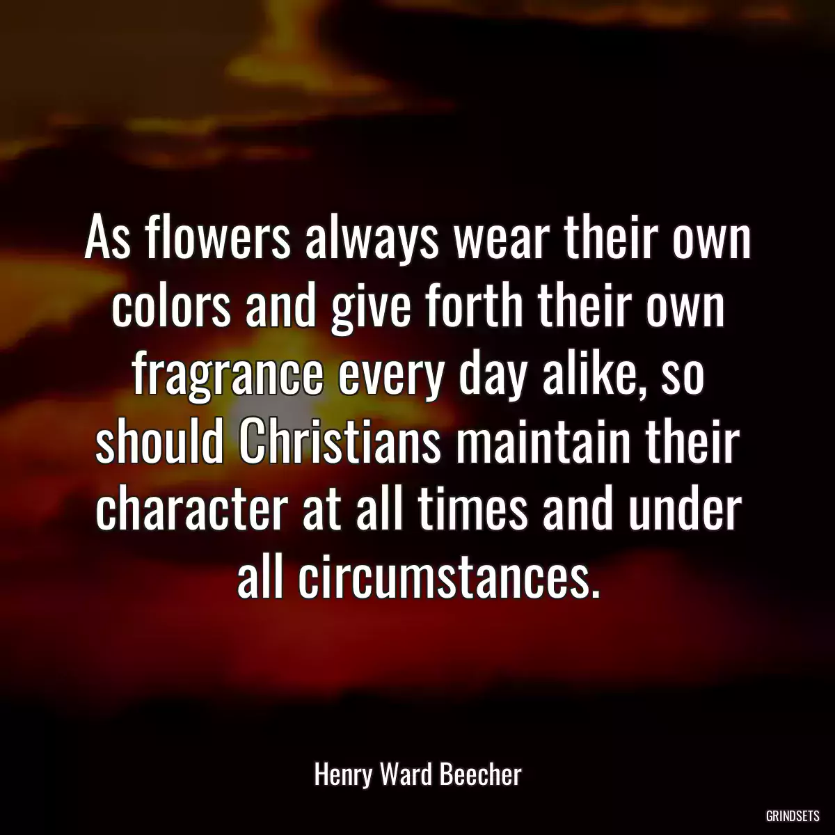 As flowers always wear their own colors and give forth their own fragrance every day alike, so should Christians maintain their character at all times and under all circumstances.