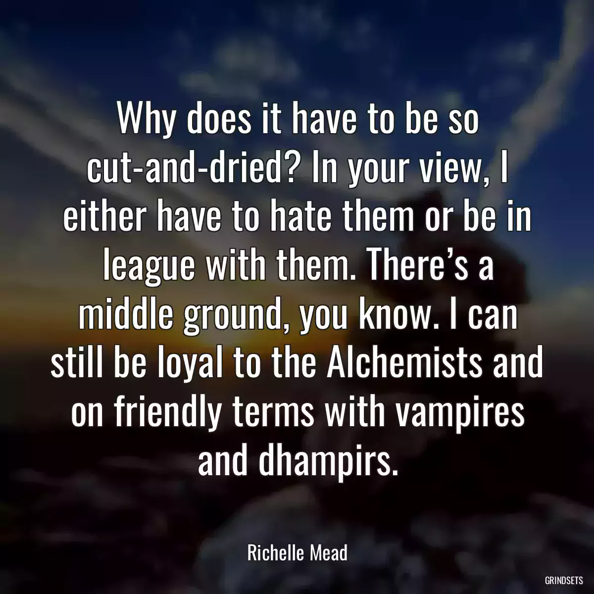 Why does it have to be so cut-and-dried? In your view, I either have to hate them or be in league with them. There’s a middle ground, you know. I can still be loyal to the Alchemists and on friendly terms with vampires and dhampirs.