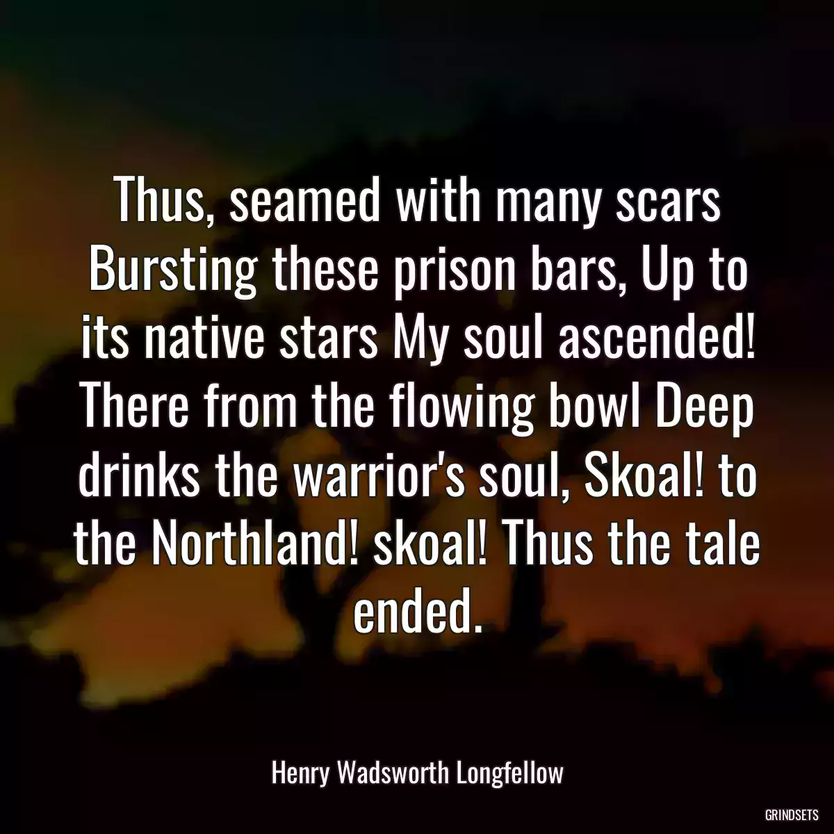 Thus, seamed with many scars Bursting these prison bars, Up to its native stars My soul ascended! There from the flowing bowl Deep drinks the warrior\'s soul, Skoal! to the Northland! skoal! Thus the tale ended.