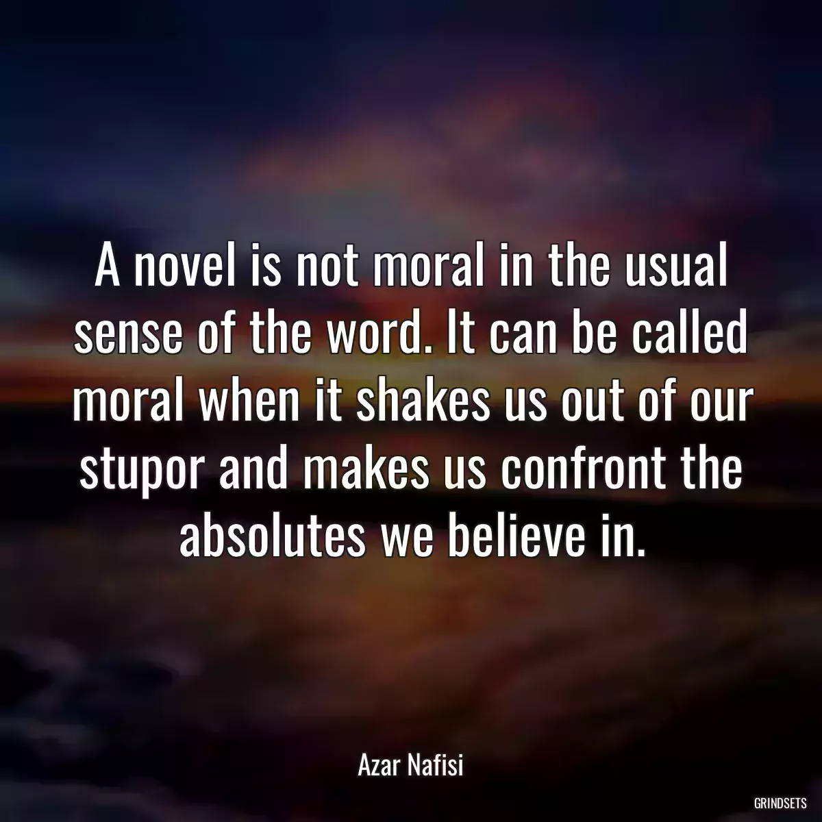 A novel is not moral in the usual sense of the word. It can be called moral when it shakes us out of our stupor and makes us confront the absolutes we believe in.